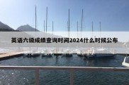 英语六级成绩查询时间2024什么时候公布 