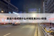 英语六级成绩什么时候出来2023安徽 