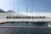 英语六级成绩什么时候公布2021年6月