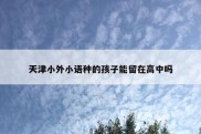 天津小外小语种的孩子能留在高中吗